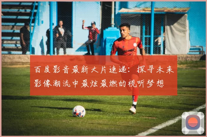 百度影音最新大片速递：探寻未来影像潮流中最炫最燃的视听梦想