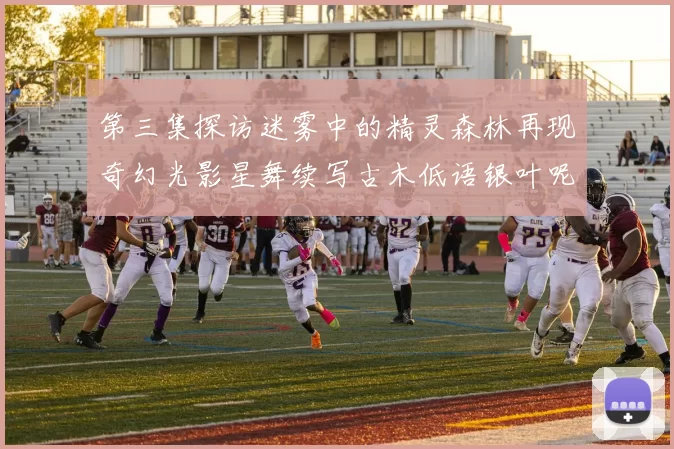 第三集探访迷雾中的精灵森林再现奇幻光影星舞续写古木低语银叶呢喃