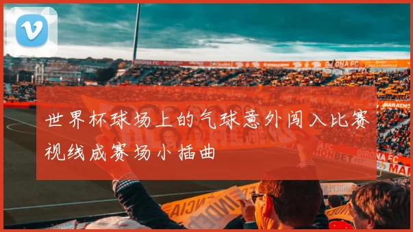 世界杯球场上的气球意外闯入比赛视线成赛场小插曲
