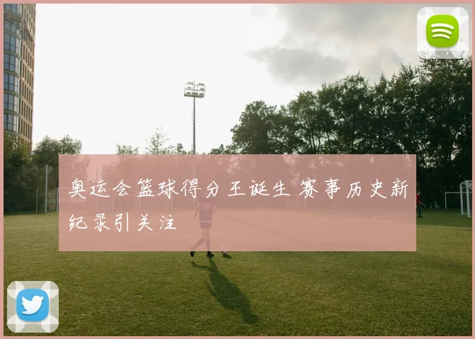 奥运会篮球得分王诞生 赛事历史新纪录引关注