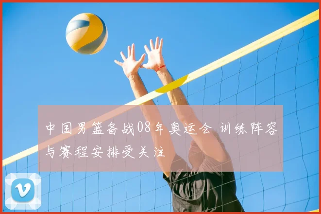中国男篮备战08年奥运会 训练阵容与赛程安排受关注