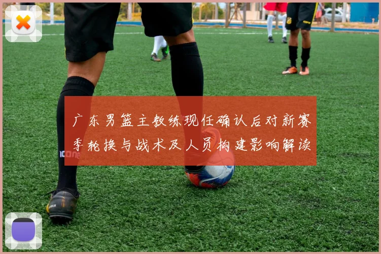 广东男篮主教练现任确认后对新赛季轮换与战术及人员构建影响解读